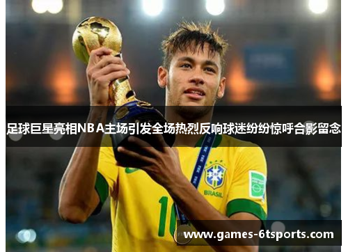 足球巨星亮相NBA主场引发全场热烈反响球迷纷纷惊呼合影留念