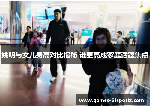 姚明与女儿身高对比揭秘 谁更高成家庭话题焦点