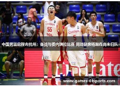 中国男篮启程去杭州：备战与委内瑞拉比赛 周琦缺席杨瀚森尚未归队