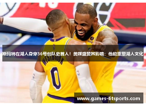 斯玛特在湖人身穿36号创队史首人！美媒盛赞其影响：他能重塑湖人文化